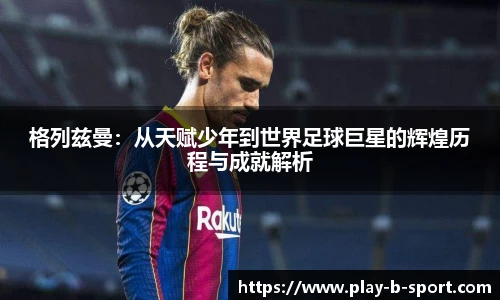 格列兹曼：从天赋少年到世界足球巨星的辉煌历程与成就解析