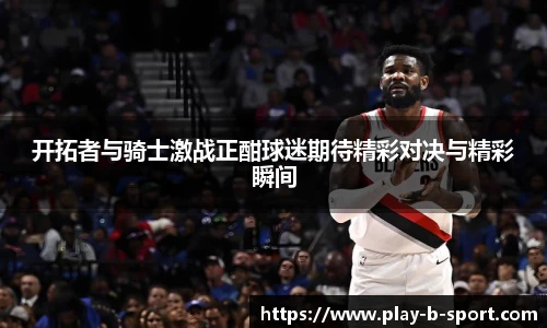 开拓者与骑士激战正酣球迷期待精彩对决与精彩瞬间