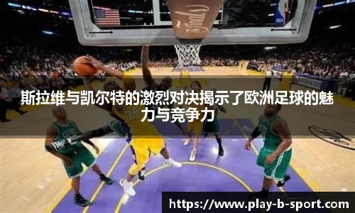 斯拉维与凯尔特的激烈对决揭示了欧洲足球的魅力与竞争力