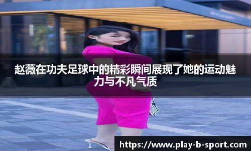 赵薇在功夫足球中的精彩瞬间展现了她的运动魅力与不凡气质
